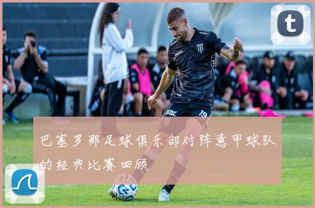 巴塞罗那足球俱乐部对阵意甲球队的经典比赛回顾