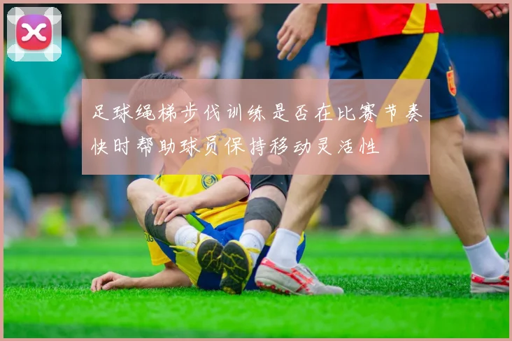 足球绳梯步伐训练是否在比赛节奏快时帮助球员保持移动灵活性