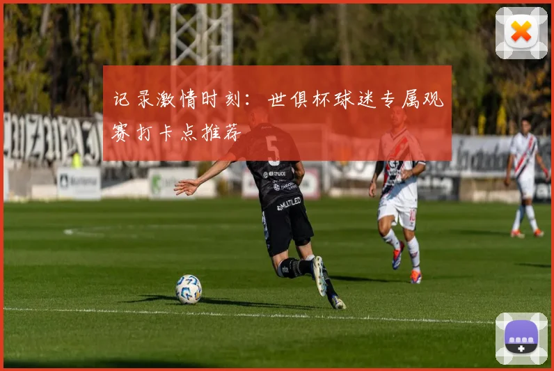 记录激情时刻：世俱杯球迷专属观赛打卡点推荐